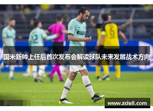 国米新帅上任后首次发布会解读球队未来发展战术方向